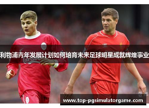 利物浦青年发展计划如何培育未来足球明星成就辉煌事业