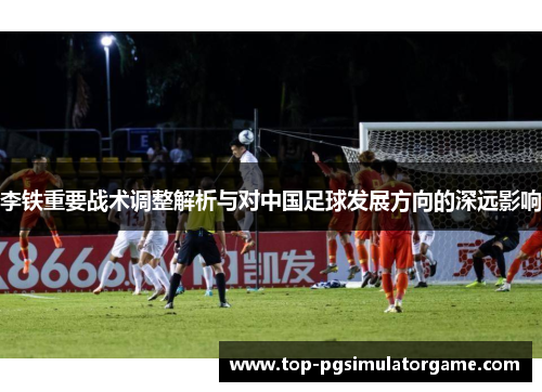 李铁重要战术调整解析与对中国足球发展方向的深远影响