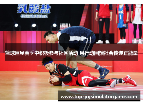 篮球巨星赛季中积极参与社区活动 用行动回馈社会传递正能量