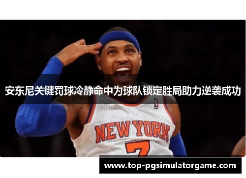 安东尼关键罚球冷静命中为球队锁定胜局助力逆袭成功
