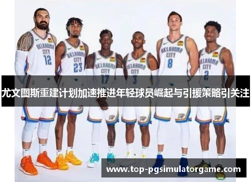 尤文图斯重建计划加速推进年轻球员崛起与引援策略引关注