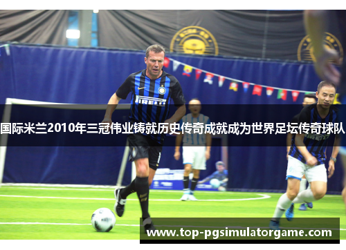国际米兰2010年三冠伟业铸就历史传奇成就成为世界足坛传奇球队