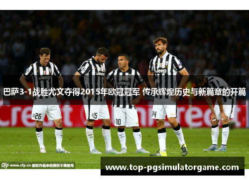 巴萨3-1战胜尤文夺得2015年欧冠冠军 传承辉煌历史与新篇章的开篇 巴萨3-1战胜尤文夺得2015年欧冠冠军 传承辉煌历史与新篇章的开篇