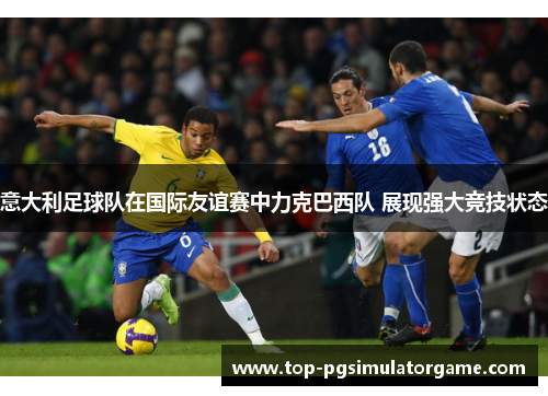 意大利足球队在国际友谊赛中力克巴西队 展现强大竞技状态