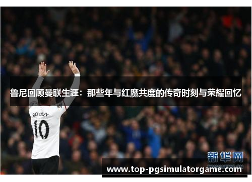 鲁尼回顾曼联生涯:那些年与红魔共度的传奇时刻与荣耀回忆 鲁尼回顾曼联生涯:那些年与红魔共度的传奇时刻与荣耀回忆