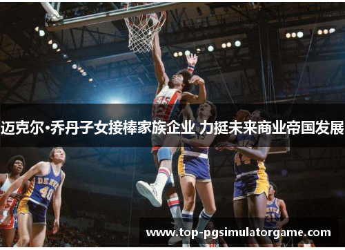 迈克尔·乔丹子女接棒家族企业 力挺未来商业帝国发展 迈克尔·乔丹子女接棒家族企业 力挺未来商业帝国发展