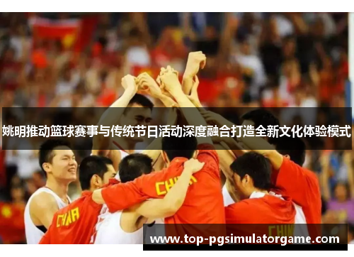 姚明推动篮球赛事与传统节日活动深度融合打造全新文化体验模式 姚明推动篮球赛事与传统节日活动深度融合打造全新文化体验模式