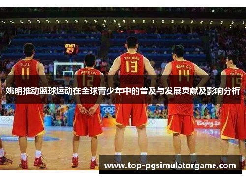 姚明推动篮球运动在全球青少年中的普及与发展贡献及影响分析 姚明推动篮球运动在全球青少年中的普及与发展贡献及影响分析