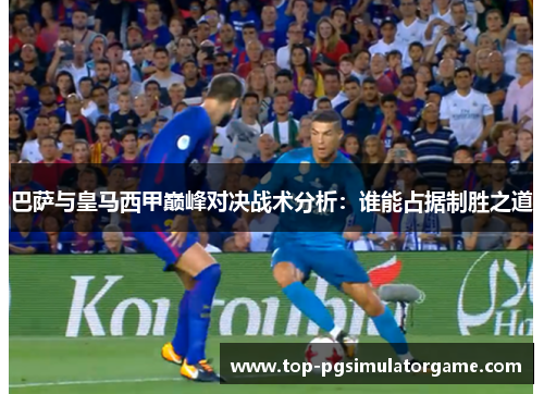 巴萨与皇马西甲巅峰对决战术分析:谁能占据制胜之道 巴萨与皇马西甲巅峰对决战术分析:谁能占据制胜之道