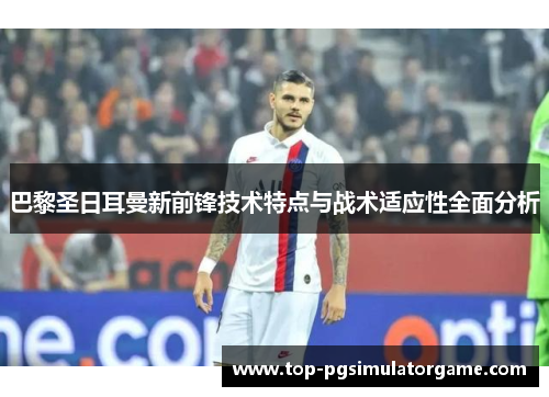 巴黎圣日耳曼新前锋技术特点与战术适应性全面分析