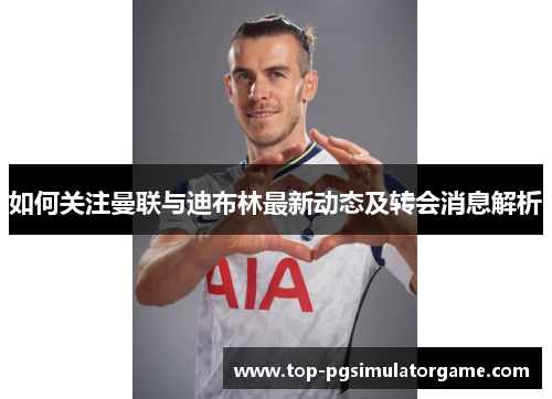 如何关注曼联与迪布林最新动态及转会消息解析