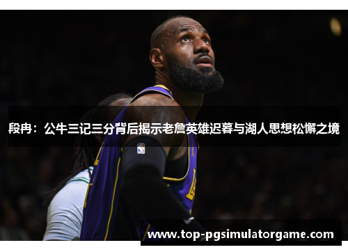 段冉：公牛三记三分背后揭示老詹英雄迟暮与湖人思想松懈之境