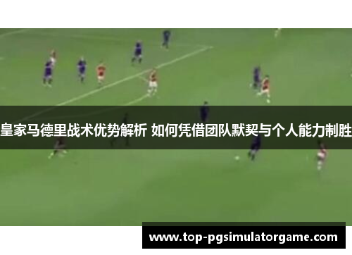 皇家马德里战术优势解析 如何凭借团队默契与个人能力制胜 皇家马德里战术优势解析 如何凭借团队默契与个人能力制胜