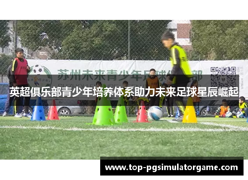 英超俱乐部青少年培养体系助力未来足球星辰崛起 英超俱乐部青少年培养体系助力未来足球星辰崛起