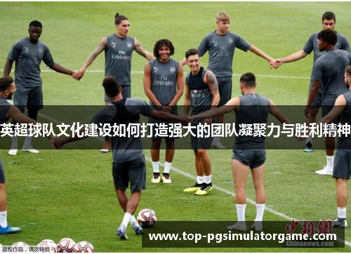 英超球队文化建设如何打造强大的团队凝聚力与胜利精神