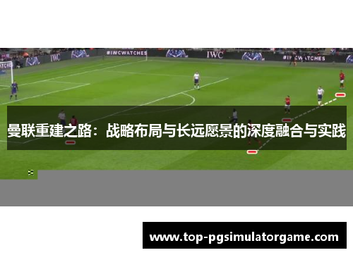 曼联重建之路:战略布局与长远愿景的深度融合与实践 曼联重建之路:战略布局与长远愿景的深度融合与实践