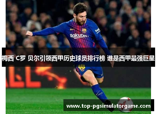 梅西 C罗 贝尔引领西甲历史球员排行榜 谁是西甲最强巨星 梅西 C罗 贝尔引领西甲历史球员排行榜 谁是西甲最强巨星