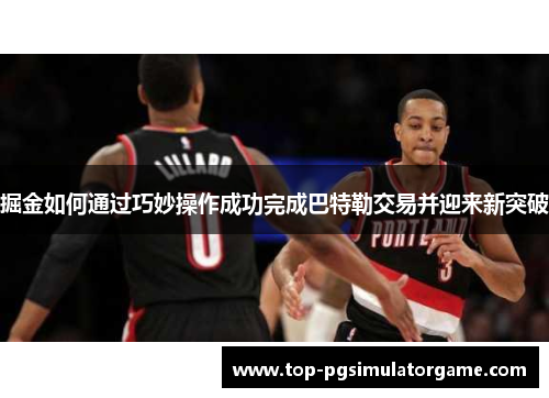 掘金如何通过巧妙操作成功完成巴特勒交易并迎来新突破 掘金如何通过巧妙操作成功完成巴特勒交易并迎来新突破