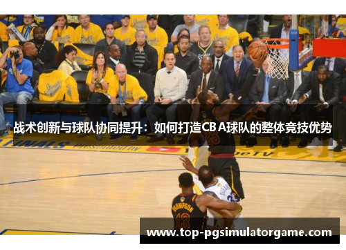 战术创新与球队协同提升:如何打造CBA球队的整体竞技优势 战术创新与球队协同提升:如何打造CBA球队的整体竞技优势