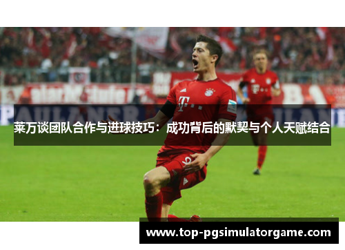 莱万谈团队合作与进球技巧:成功背后的默契与个人天赋结合 莱万谈团队合作与进球技巧:成功背后的默契与个人天赋结合