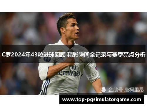 C罗2024年43粒进球回顾 精彩瞬间全记录与赛季亮点分析