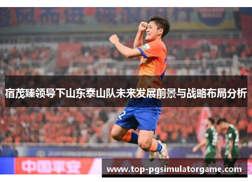 宿茂臻领导下山东泰山队未来发展前景与战略布局分析 宿茂臻领导下山东泰山队未来发展前景与战略布局分析