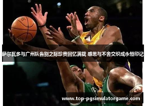 萨尔瓦多与广州队告别之际珍贵回忆满载 感恩与不舍交织成永恒印记 萨尔瓦多与广州队告别之际珍贵回忆满载 感恩与不舍交织成永恒印记