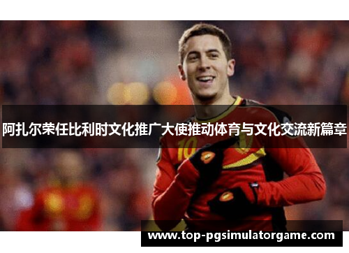 阿扎尔荣任比利时文化推广大使推动体育与文化交流新篇章