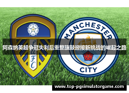 阿森纳英超争冠失利后重整旗鼓迎接新挑战的崛起之路