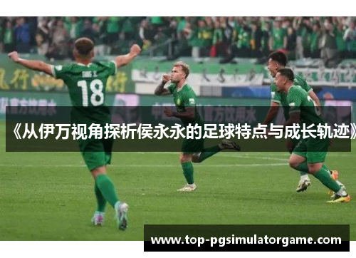 《从伊万视角探析侯永永的足球特点与成长轨迹》