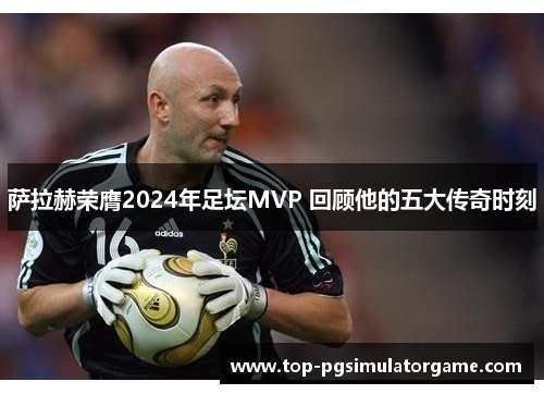 萨拉赫荣膺2024年足坛MVP 回顾他的五大传奇时刻