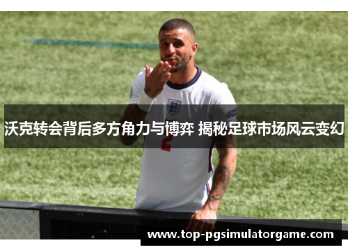 沃克转会背后多方角力与博弈 揭秘足球市场风云变幻
