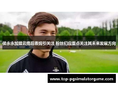 侯永永加盟云南后表现引关注 粉丝们应重点关注其未来发展方向 侯永永加盟云南后表现引关注 粉丝们应重点关注其未来发展方向