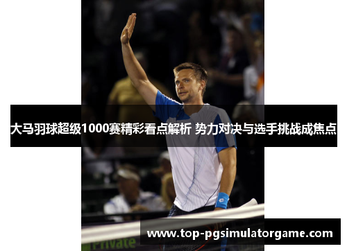大马羽球超级1000赛精彩看点解析 势力对决与选手挑战成焦点 大马羽球超级1000赛精彩看点解析 势力对决与选手挑战成焦点