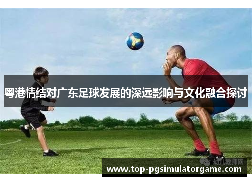 粤港情结对广东足球发展的深远影响与文化融合探讨