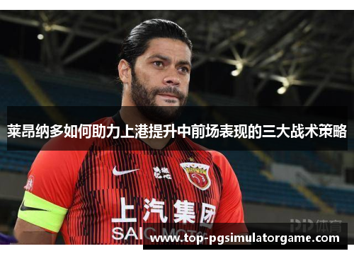 莱昂纳多如何助力上港提升中前场表现的三大战术策略