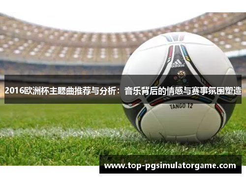 2016欧洲杯主题曲推荐与分析：音乐背后的情感与赛事氛围塑造