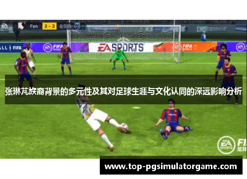 张琳芃族裔背景的多元性及其对足球生涯与文化认同的深远影响分析