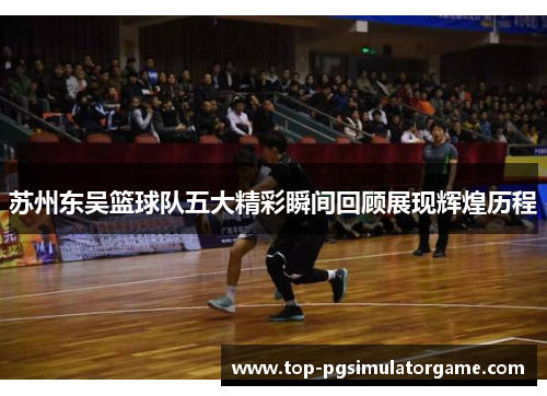 苏州东吴篮球队五大精彩瞬间回顾展现辉煌历程 苏州东吴篮球队五大精彩瞬间回顾展现辉煌历程