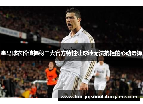 皇马球衣价值揭秘三大官方特性让球迷无法抗拒的心动选择