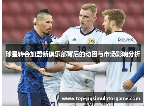 球星转会加盟新俱乐部背后的动因与市场影响分析 球星转会加盟新俱乐部背后的动因与市场影响分析