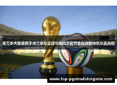 莱万多夫斯基携手波兰举办足球与咖啡文化节亲自调制特色饮品亮相