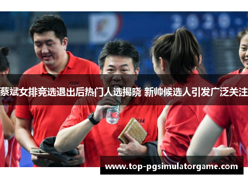 蔡斌女排竞选退出后热门人选揭晓 新帅候选人引发广泛关注