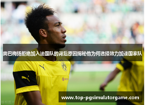 奥巴梅扬拒绝加入法国队的背后原因揭秘他为何选择效力加蓬国家队