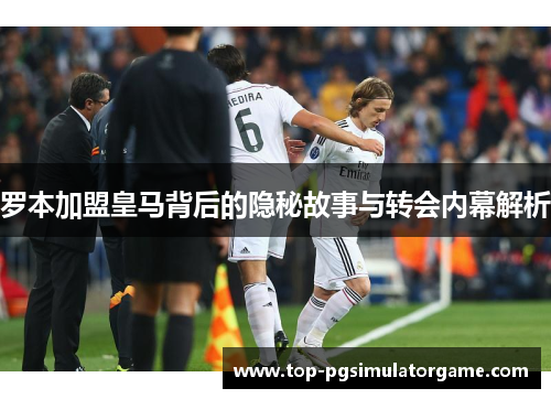 罗本加盟皇马背后的隐秘故事与转会内幕解析 罗本加盟皇马背后的隐秘故事与转会内幕解析