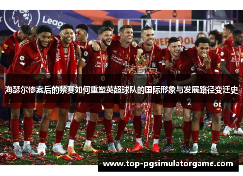 海瑟尔惨案后的禁赛如何重塑英超球队的国际形象与发展路径变迁史