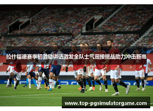 拉什福德赛季初激励讲话激发全队士气迎接挑战助力冲击新高 拉什福德赛季初激励讲话激发全队士气迎接挑战助力冲击新高