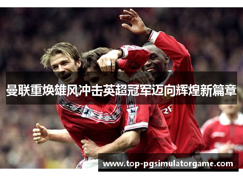曼联重焕雄风冲击英超冠军迈向辉煌新篇章 曼联重焕雄风冲击英超冠军迈向辉煌新篇章