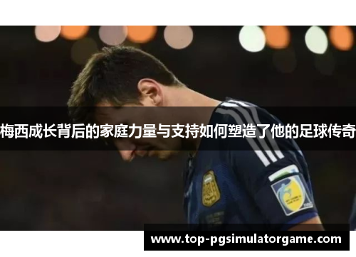 梅西成长背后的家庭力量与支持如何塑造了他的足球传奇 梅西成长背后的家庭力量与支持如何塑造了他的足球传奇