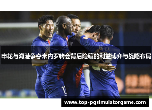 申花与海港争夺米内罗转会背后隐藏的利益博弈与战略布局